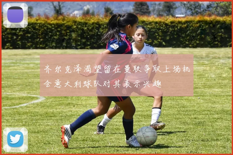 齐尔克泽渴望留在曼联争取上场机会意大利球队对其表示兴趣