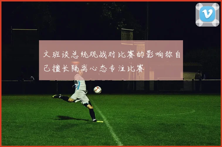 文班谈总统观战对比赛的影响称自己擅长隔离心态专注比赛