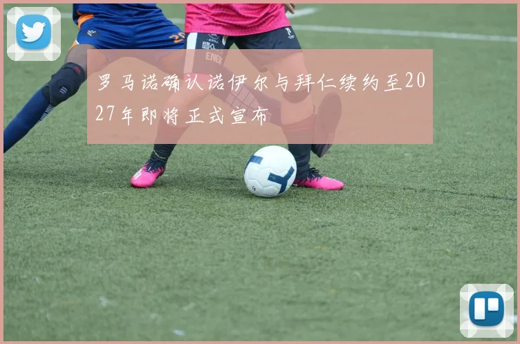 罗马诺确认诺伊尔与拜仁续约至2027年即将正式宣布