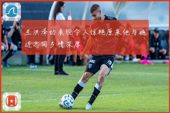 王洪泽的表现令人惊艳原来他与施连志同乡情深厚