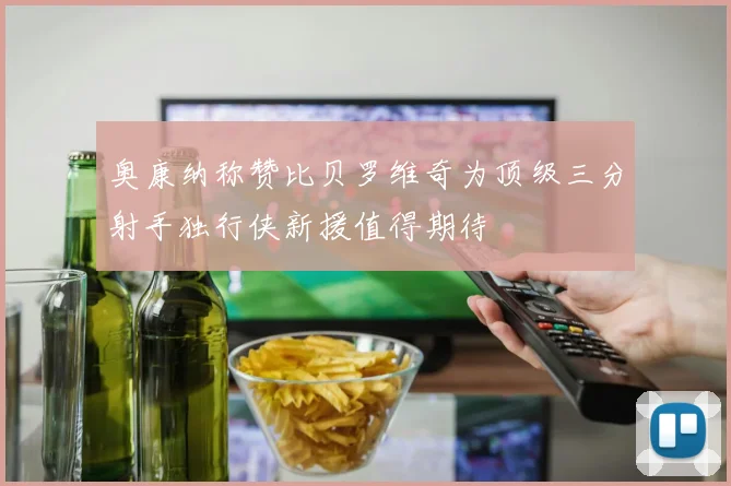 奥康纳称赞比贝罗维奇为顶级三分射手独行侠新援值得期待