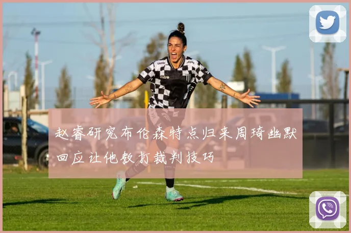 赵睿研究布伦森特点归来周琦幽默回应让他教打裁判技巧