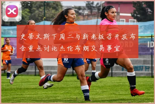 史蒂文斯下周二与新老板召开发布会重点讨论杰伦布朗交易事宜