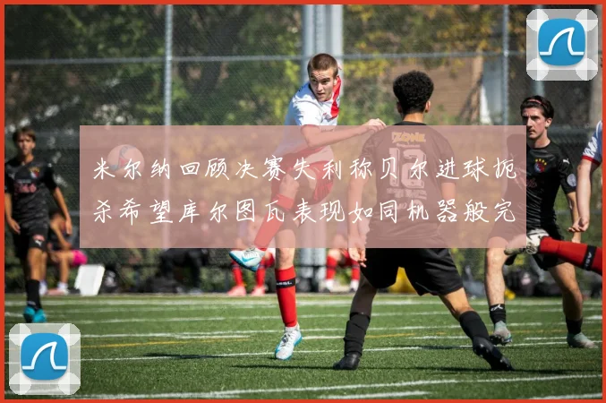 米尔纳回顾决赛失利称贝尔进球扼杀希望库尔图瓦表现如同机器般完美
