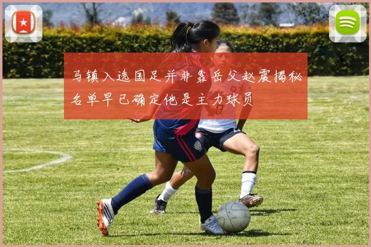马镇入选国足并非靠岳父赵震揭秘名单早已确定他是主力球员