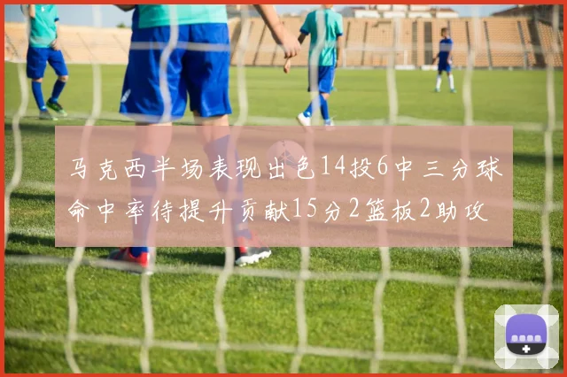 马克西半场表现出色14投6中三分球命中率待提升贡献15分2篮板2助攻
