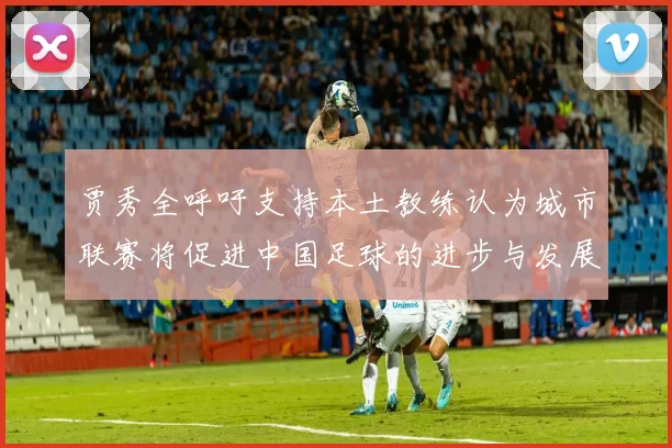 贾秀全呼吁支持本土教练认为城市联赛将促进中国足球的进步与发展
