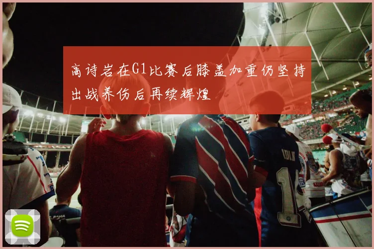 高诗岩在G1比赛后膝盖加重仍坚持出战养伤后再续辉煌