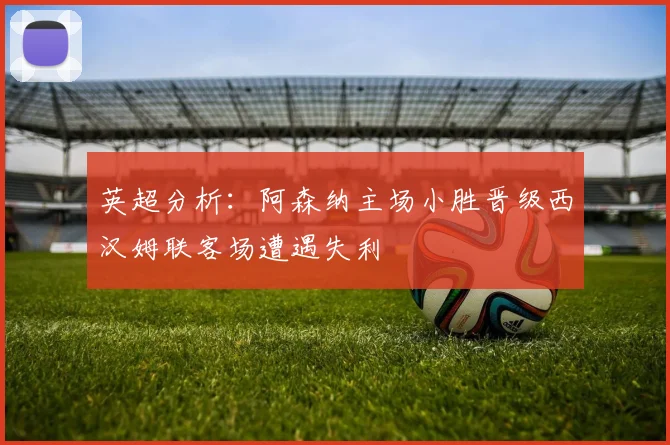 英超分析：阿森纳主场小胜晋级西汉姆联客场遭遇失利